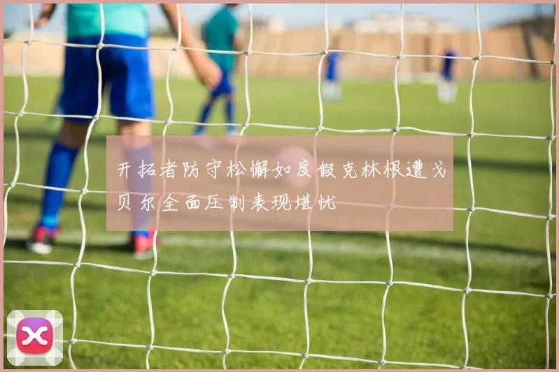 开拓者防守松懈如度假克林根遭戈贝尔全面压制表现堪忧