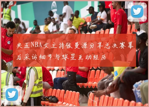 央五NBA女主持张曼源分享总决赛幕后采访细节与球星互动经历