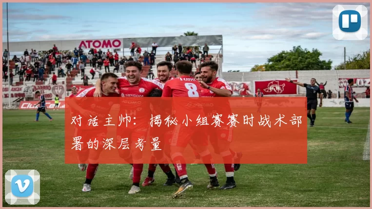 对话主帅：揭秘小组赛赛时战术部署的深层考量
