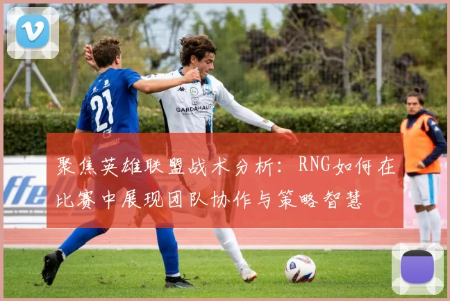 聚焦英雄联盟战术分析:RNG如何在比赛中展现团队协作与策略智慧