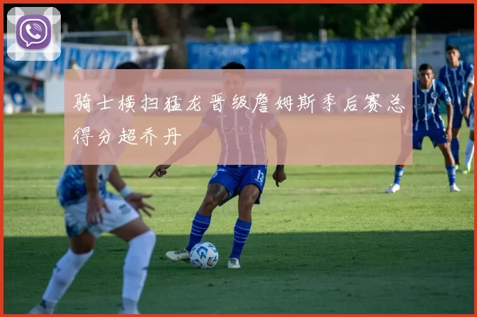 骑士横扫猛龙晋级詹姆斯季后赛总得分超乔丹