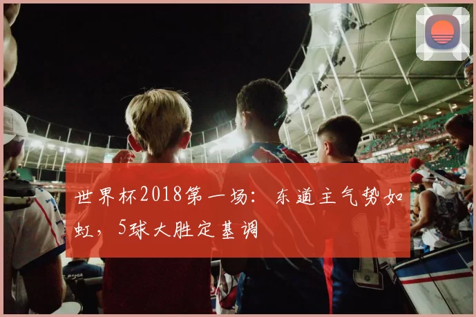 世界杯2018第一场：东道主气势如虹，5球大胜定基调