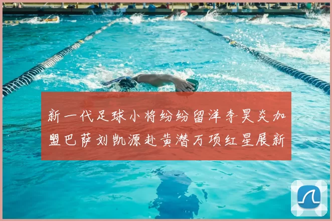 新一代足球小将纷纷留洋李昊炎加盟巴萨刘凯源赴黄潜万项红星展新希望
