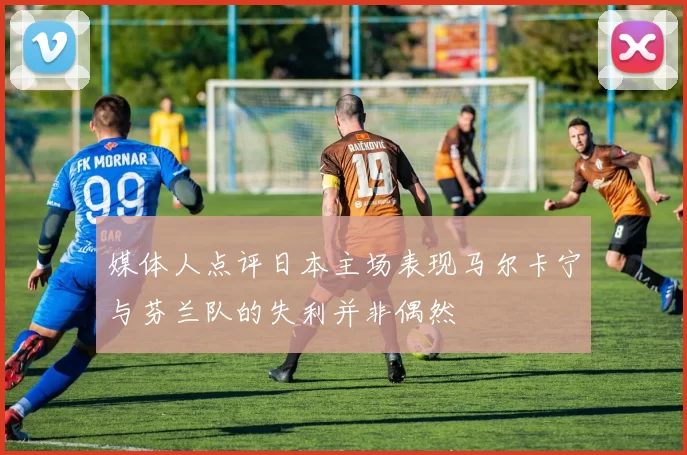 媒体人点评日本主场表现马尔卡宁与芬兰队的失利并非偶然