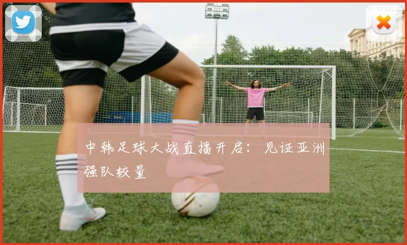 中韩足球大战直播开启：见证亚洲强队较量