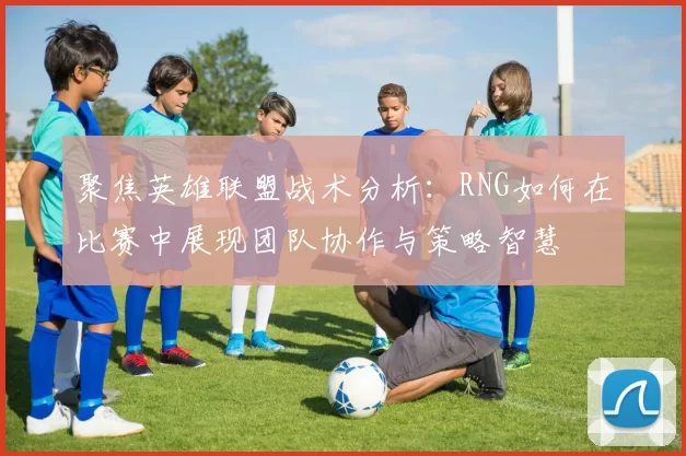聚焦英雄联盟战术分析:RNG如何在比赛中展现团队协作与策略智慧