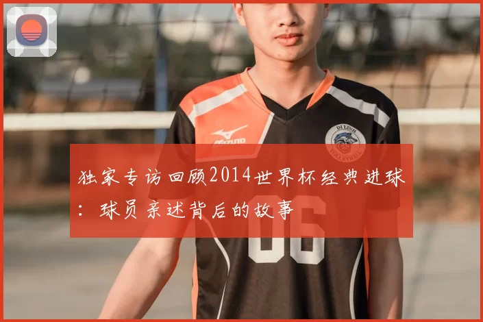 独家专访回顾2014世界杯经典进球:球员亲述背后的故事