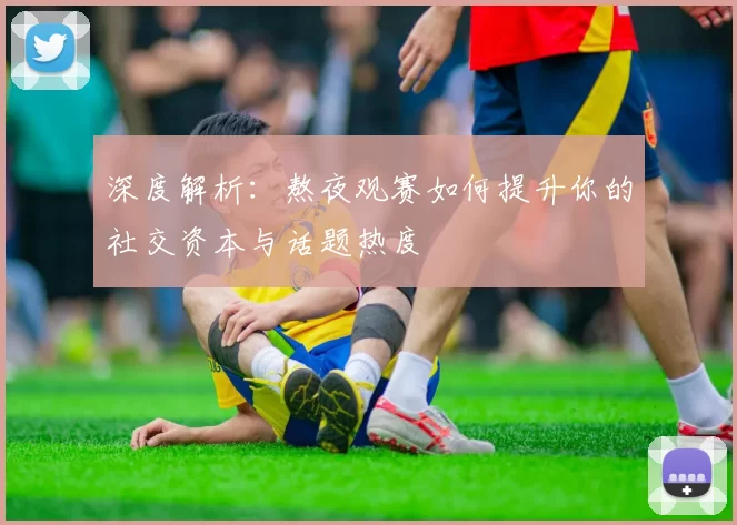 深度解析：熬夜观赛如何提升你的社交资本与话题热度