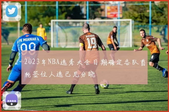 2023年NBA选秀大会日期确定各队首轮签位人选已见分晓