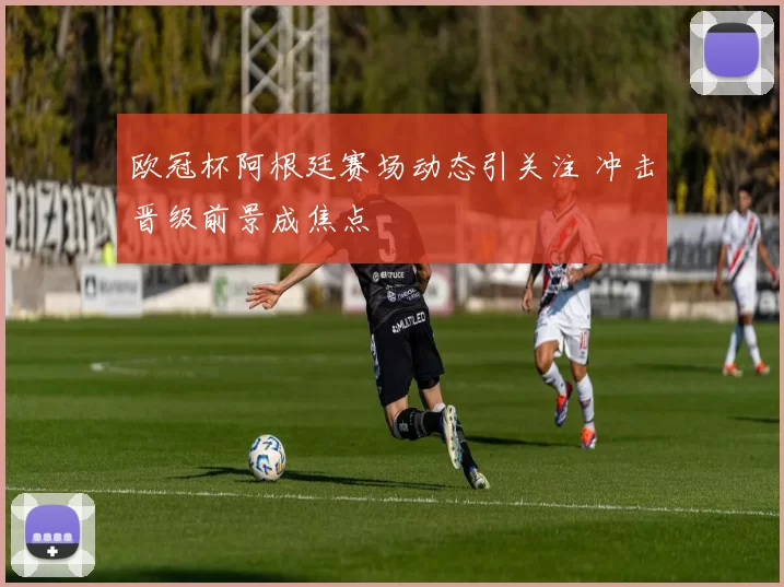 欧冠杯阿根廷赛场动态引关注 冲击晋级前景成焦点