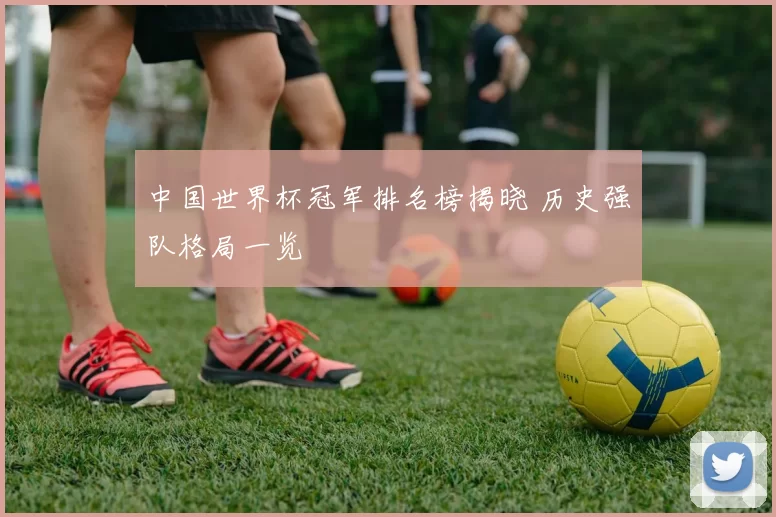 中国世界杯冠军排名榜揭晓 历史强队格局一览