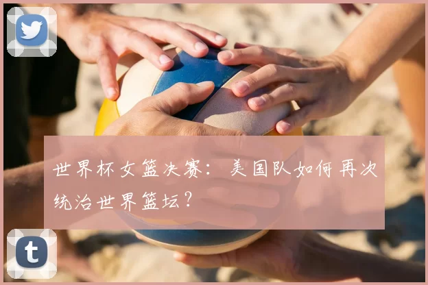 世界杯女篮决赛：美国队如何再次统治世界篮坛？