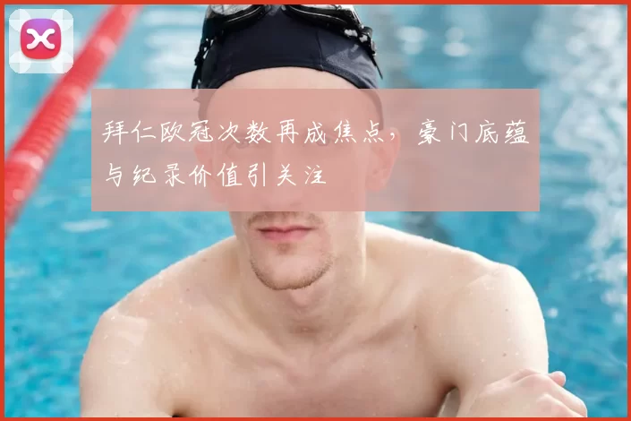 拜仁欧冠次数再成焦点,豪门底蕴与纪录价值引关注