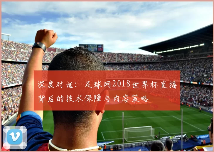 深度对话:足球网2018世界杯直播背后的技术保障与内容策略