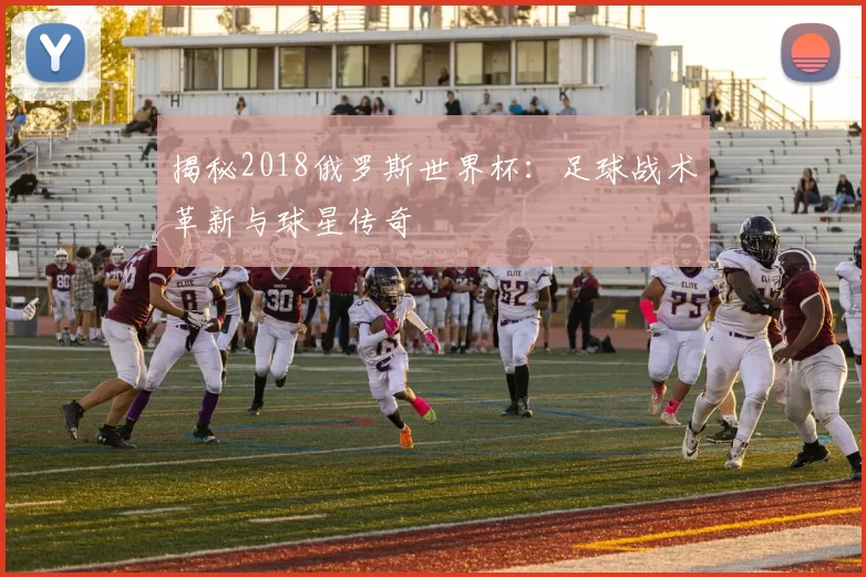 揭秘2018俄罗斯世界杯：足球战术革新与球星传奇