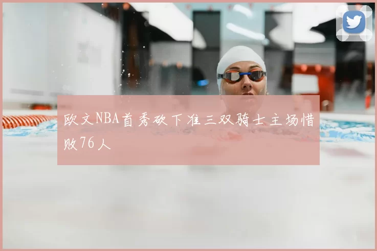 欧文NBA首秀砍下准三双骑士主场惜败76人