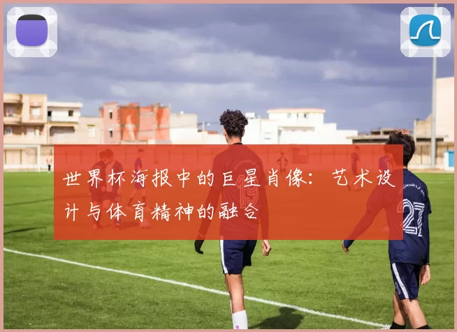 世界杯海报中的巨星肖像：艺术设计与体育精神的融合