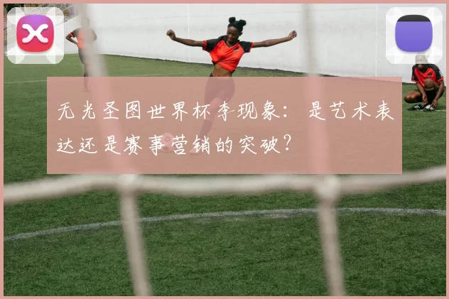 无光圣图世界杯李现象:是艺术表达还是赛事营销的突破?