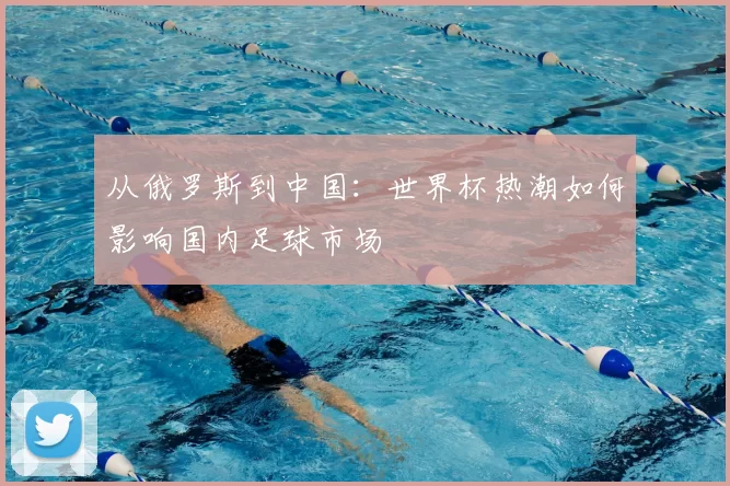 从俄罗斯到中国:世界杯热潮如何影响国内足球市场