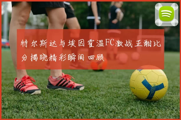 特尔斯达与埃因霍温FC激战正酣比分揭晓精彩瞬间回顾