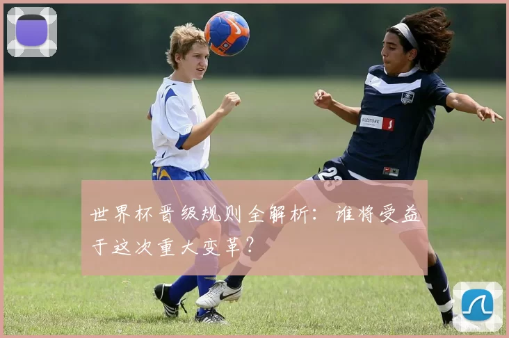 世界杯晋级规则全解析：谁将受益于这次重大变革？