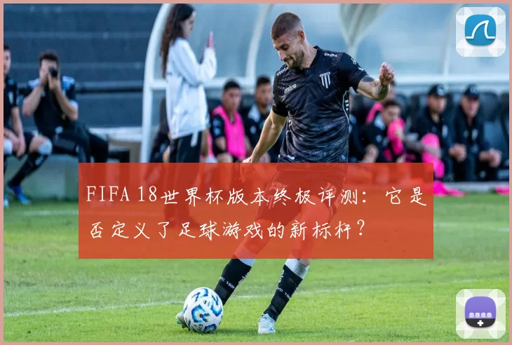 FIFA 18世界杯版本终极评测：它是否定义了足球游戏的新标杆？
