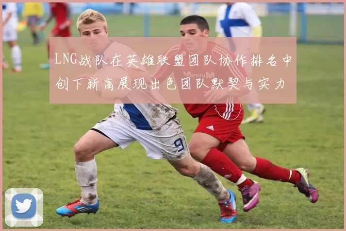 LNG战队在英雄联盟团队协作排名中创下新高展现出色团队默契与实力