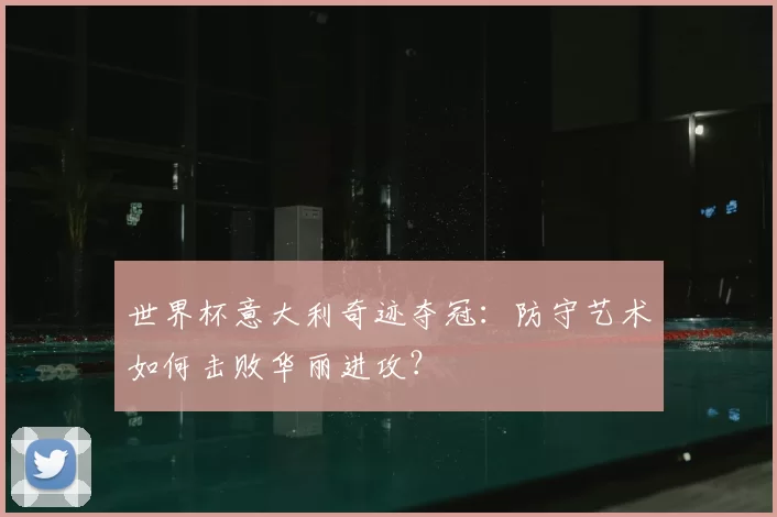 世界杯意大利奇迹夺冠:防守艺术如何击败华丽进攻?