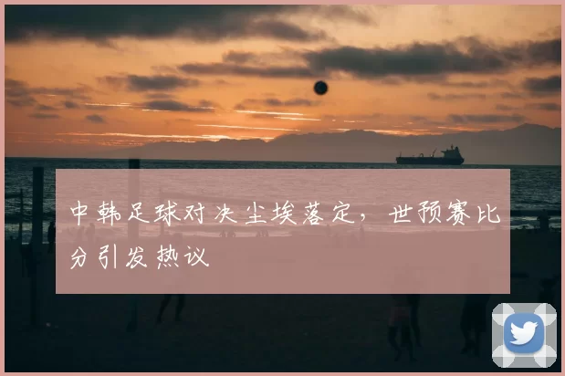 中韩足球对决尘埃落定，世预赛比分引发热议