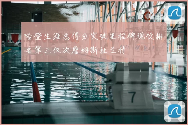 哈登生涯总得分突破里程碑现役排名第三仅次詹姆斯杜兰特