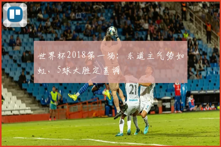 世界杯2018第一场：东道主气势如虹，5球大胜定基调