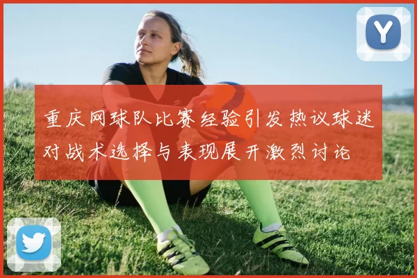 重庆网球队比赛经验引发热议球迷对战术选择与表现展开激烈讨论