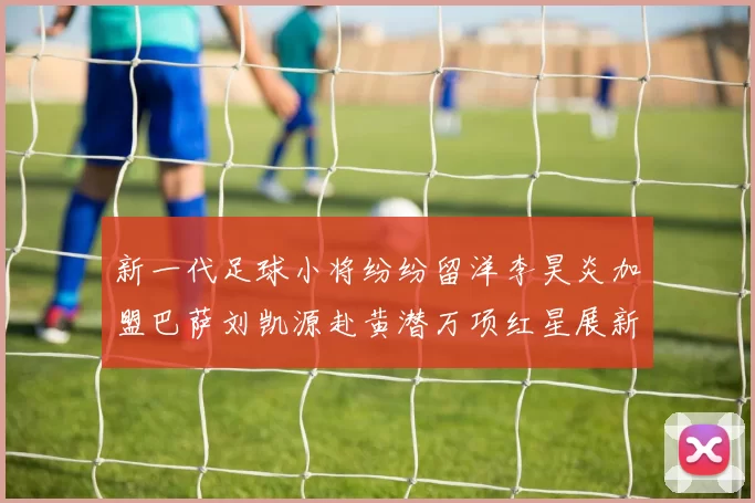 新一代足球小将纷纷留洋李昊炎加盟巴萨刘凯源赴黄潜万项红星展新希望
