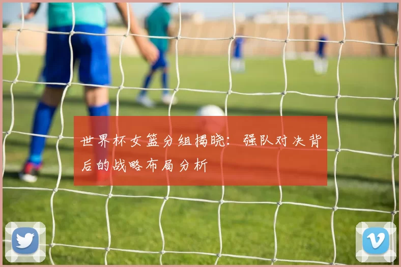 世界杯女篮分组揭晓：强队对决背后的战略布局分析