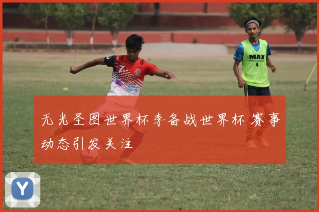 无光圣图世界杯李备战世界杯 赛事动态引发关注
