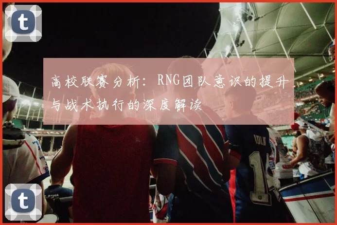 高校联赛分析:RNG团队意识的提升与战术执行的深度解读