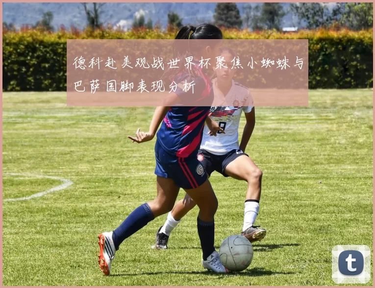 德科赴美观战世界杯聚焦小蜘蛛与巴萨国脚表现分析