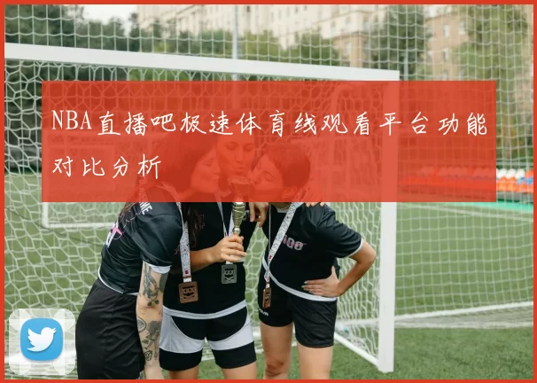 NBA直播吧极速体育线观看平台功能对比分析