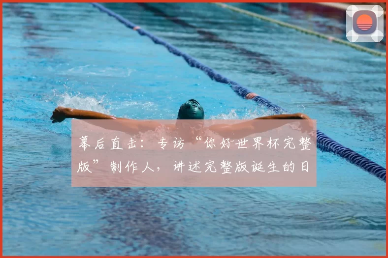 幕后直击:专访“你好世界杯完整版”制作人,讲述完整版诞生的日与夜