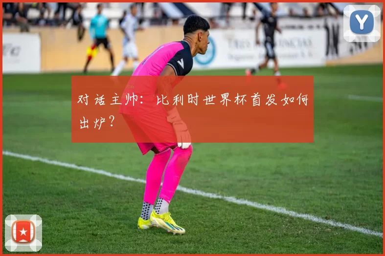 对话主帅:比利时世界杯首发如何出炉?