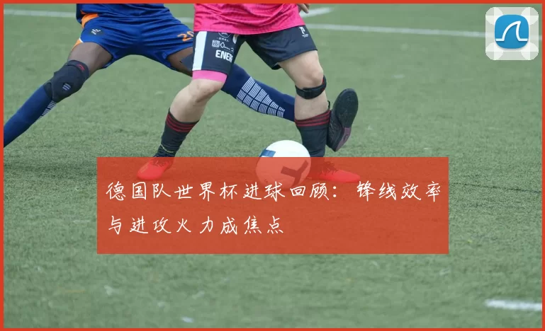 德国队世界杯进球回顾:锋线效率与进攻火力成焦点