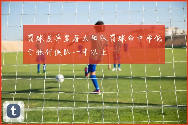 罚球差异显著太阳队罚球命中率低于独行侠队一半以上