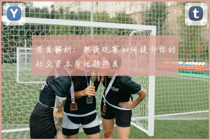深度解析：熬夜观赛如何提升你的社交资本与话题热度