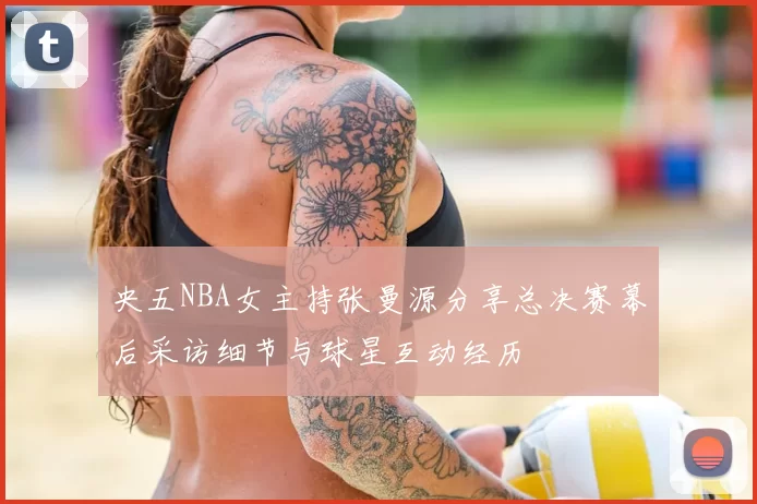 央五NBA女主持张曼源分享总决赛幕后采访细节与球星互动经历