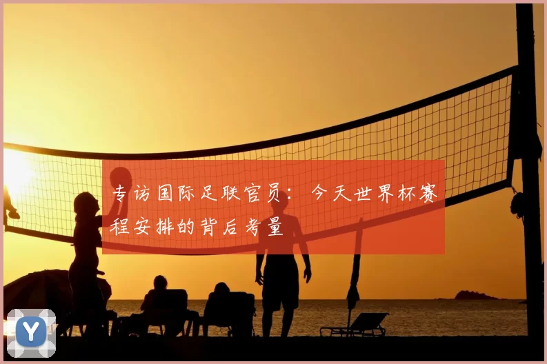 专访国际足联官员:今天世界杯赛程安排的背后考量